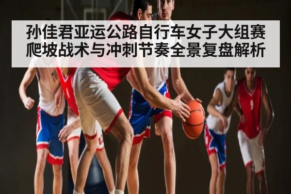 孙佳君亚运公路自行车女子大组赛爬坡战术与冲刺节奏全景复盘解析