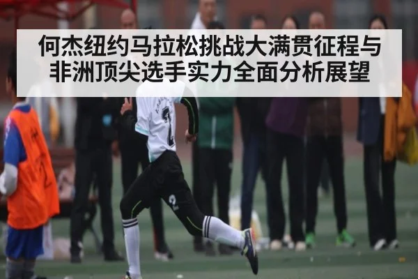 何杰纽约马拉松挑战大满贯征程与非洲顶尖选手实力全面分析展望