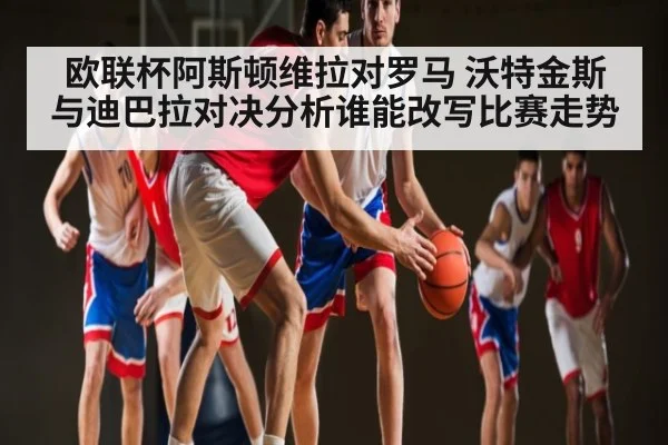 欧联杯阿斯顿维拉对罗马 沃特金斯与迪巴拉对决分析谁能改写比赛走势