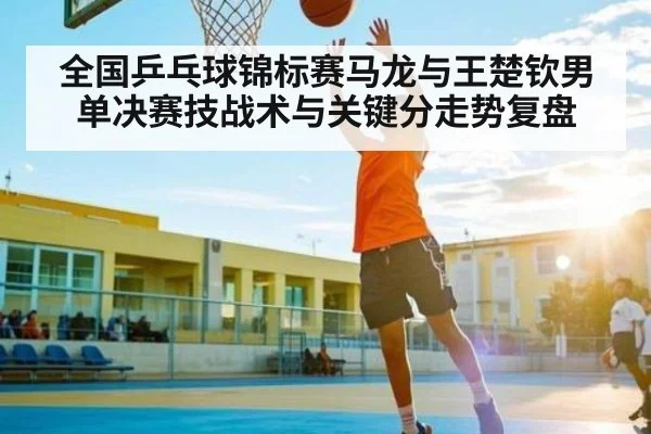 全国乒乓球锦标赛马龙与王楚钦男单决赛技战术与关键分走势复盘