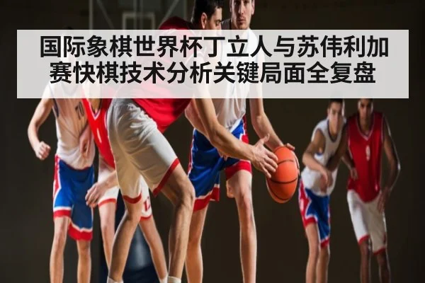 国际象棋世界杯丁立人与苏伟利加赛快棋技术分析关键局面全复盘
